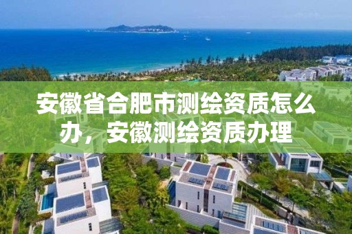 安徽省合肥市测绘资质怎么办，安徽测绘资质办理