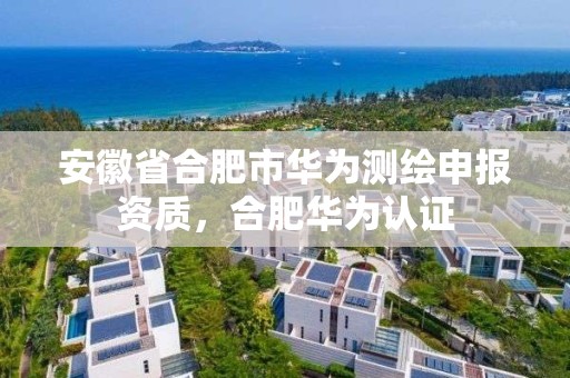 安徽省合肥市华为测绘申报资质，合肥华为认证