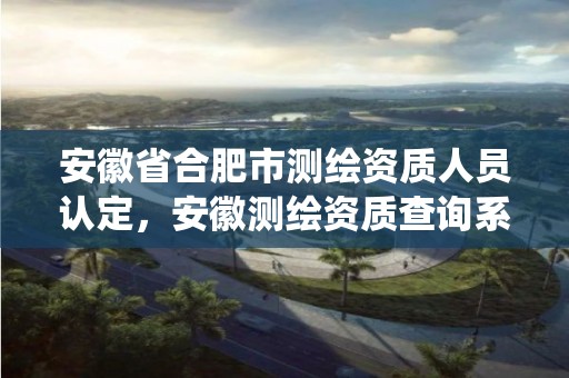 安徽省合肥市测绘资质人员认定，安徽测绘资质查询系统