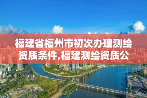 福建省福州市初次办理测绘资质条件,福建测绘资质公司