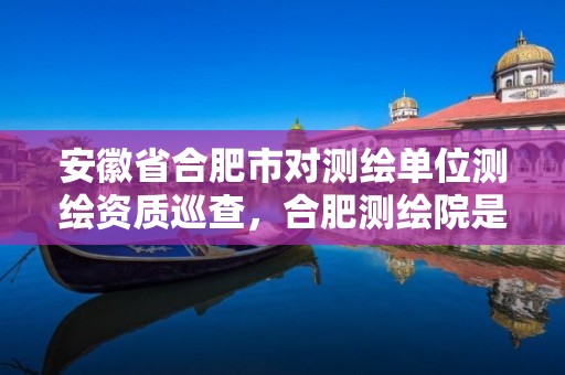 安徽省合肥市对测绘单位测绘资质巡查，合肥测绘院是什么单位