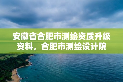 安徽省合肥市测绘资质升级资料，合肥市测绘设计院