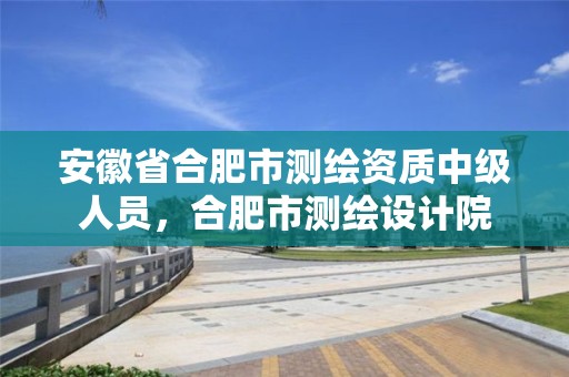 安徽省合肥市测绘资质中级人员，合肥市测绘设计院