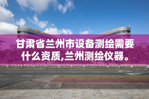 甘肃省兰州市设备测绘需要什么资质,兰州测绘仪器。