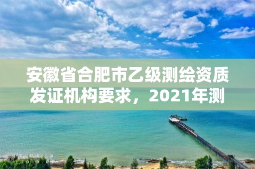 安徽省合肥市乙级测绘资质发证机构要求，2021年测绘乙级资质