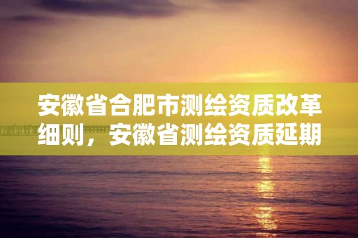 安徽省合肥市测绘资质改革细则，安徽省测绘资质延期公告