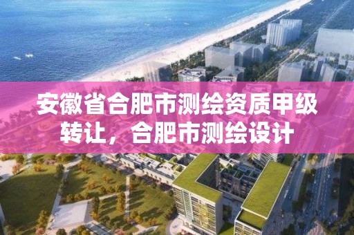 安徽省合肥市测绘资质甲级转让，合肥市测绘设计