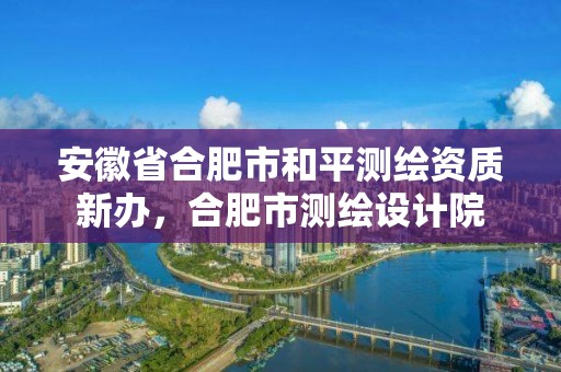 安徽省合肥市和平测绘资质新办，合肥市测绘设计院