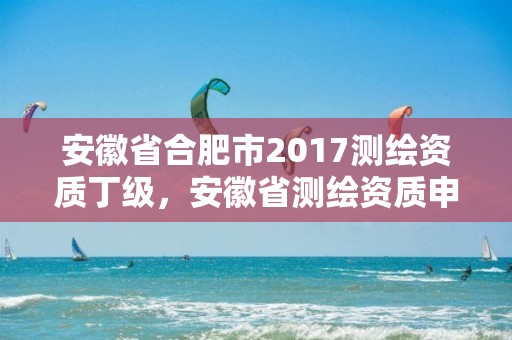 安徽省合肥市2017测绘资质丁级，安徽省测绘资质申请