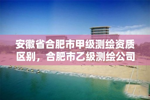 安徽省合肥市甲级测绘资质区别，合肥市乙级测绘公司