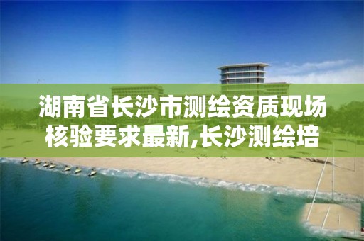 湖南省长沙市测绘资质现场核验要求最新,长沙测绘培训学校