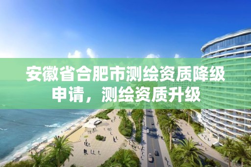 安徽省合肥市测绘资质降级申请，测绘资质升级