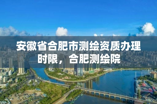 安徽省合肥市测绘资质办理时限,合肥测绘院 安徽省合肥市测绘资质办理时限,合肥测绘院
