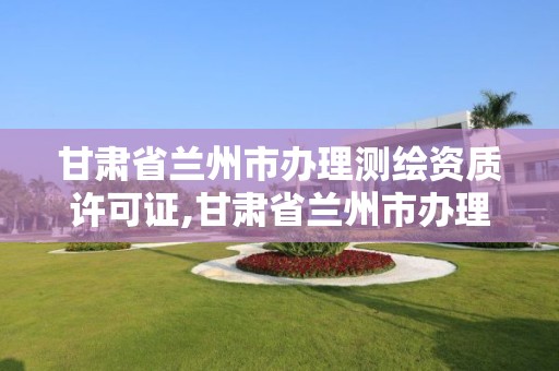 甘肃省兰州市办理测绘资质许可证,甘肃省兰州市办理测绘资质许可证在哪里。