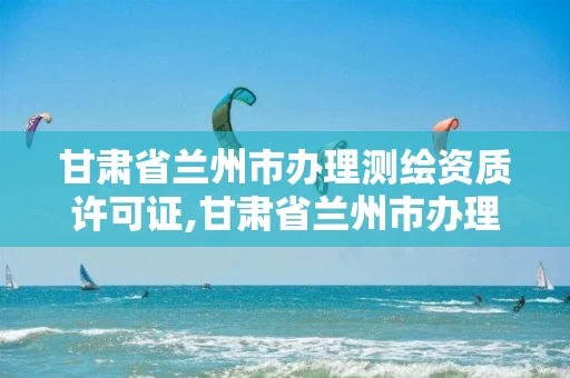 甘肃省兰州市办理测绘资质许可证,甘肃省兰州市办理测绘资质许可证在哪里。 甘肃省兰州市办理测绘资质许可证,甘肃省兰州市办理测绘资质许可证在哪里。