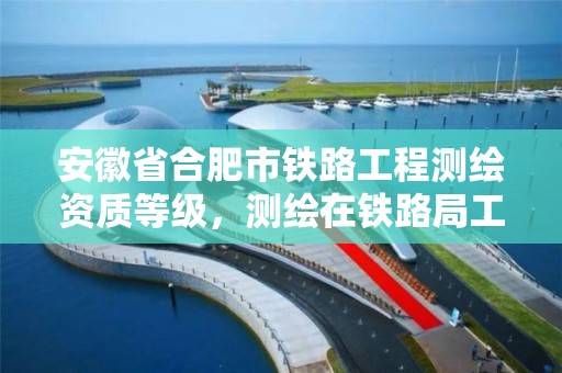 安徽省合肥市铁路工程测绘资质等级，测绘在铁路局工作怎么样