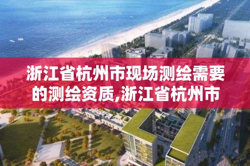 浙江省杭州市现场测绘需要的测绘资质,浙江省杭州市现场测绘需要的测绘资质是什么