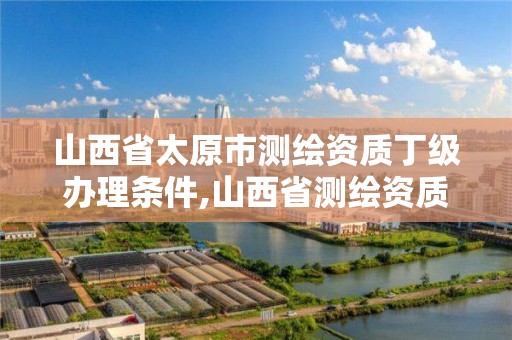 山西省太原市测绘资质丁级办理条件,山西省测绘资质2020