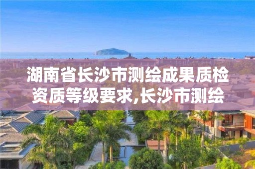 湖南省长沙市测绘成果质检资质等级要求,长沙市测绘资质单位名单。