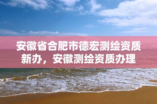 安徽省合肥市德宏测绘资质新办，安徽测绘资质办理