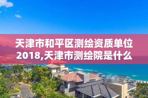 天津市和平区测绘资质单位2018,天津市测绘院是什么单位性质