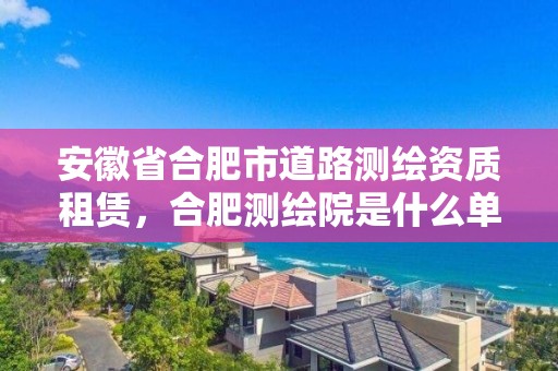 安徽省合肥市道路测绘资质租赁，合肥测绘院是什么单位