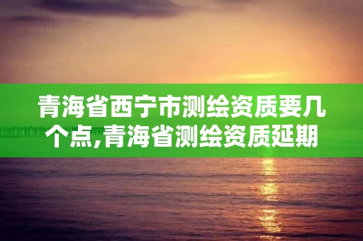 青海省西宁市测绘资质要几个点,青海省测绘资质延期公告 青海省西宁市测绘资质要几个点,青海省测绘资质延期公告