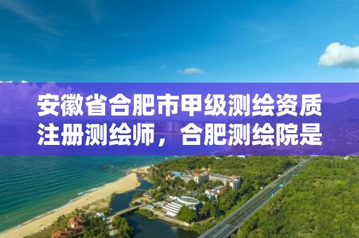 安徽省合肥市甲级测绘资质注册测绘师，合肥测绘院是什么单位