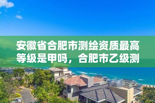 安徽省合肥市测绘资质最高等级是甲吗，合肥市乙级测绘公司