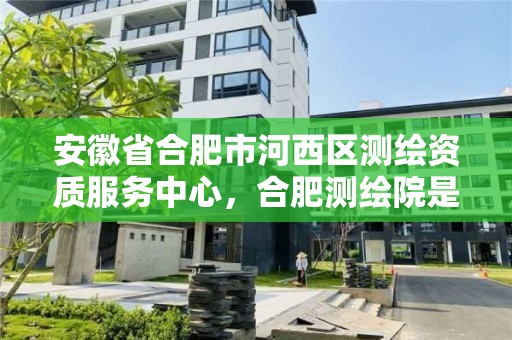 安徽省合肥市河西区测绘资质服务中心，合肥测绘院是什么单位