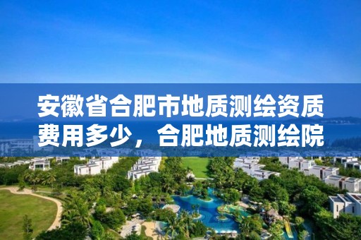 安徽省合肥市地质测绘资质费用多少，合肥地质测绘院宿舍怎么样