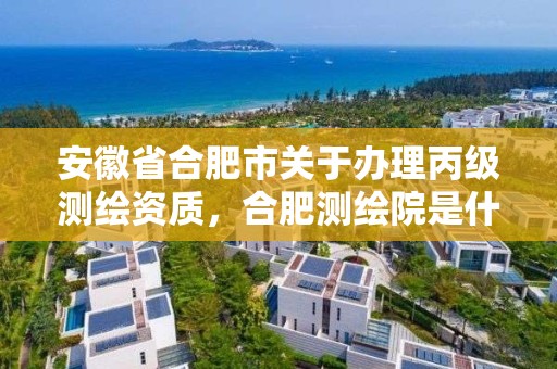 安徽省合肥市关于办理丙级测绘资质，合肥测绘院是什么单位