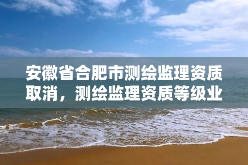 安徽省合肥市测绘监理资质取消,测绘监理资质等级业务范围及承揽范围 安徽省合肥市测绘监理资质取消,测绘监理资质等级业务范围及承揽范围