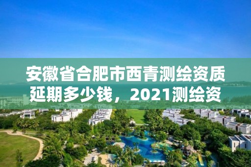 安徽省合肥市西青测绘资质延期多少钱，2021测绘资质续期