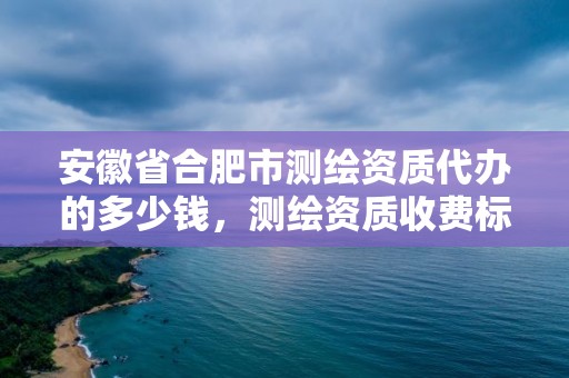 安徽省合肥市测绘资质代办的多少钱，测绘资质收费标准