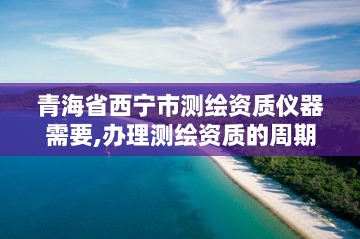 青海省西宁市测绘资质仪器需要,办理测绘资质的周期是多久