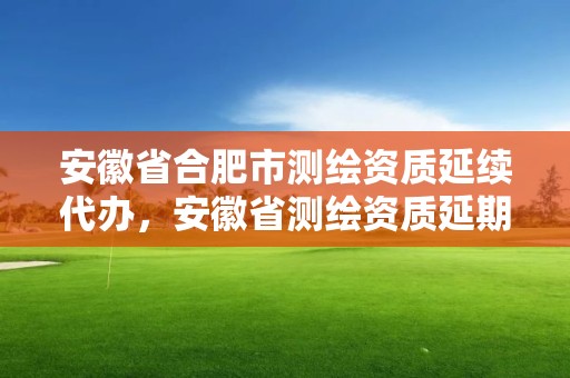 安徽省合肥市测绘资质延续代办，安徽省测绘资质延期公告