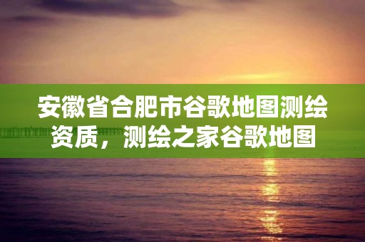 安徽省合肥市谷歌地图测绘资质，测绘之家谷歌地图