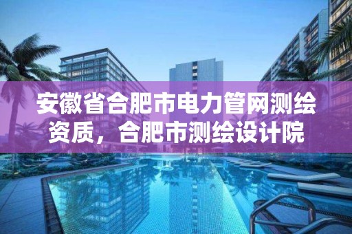 安徽省合肥市电力管网测绘资质，合肥市测绘设计院