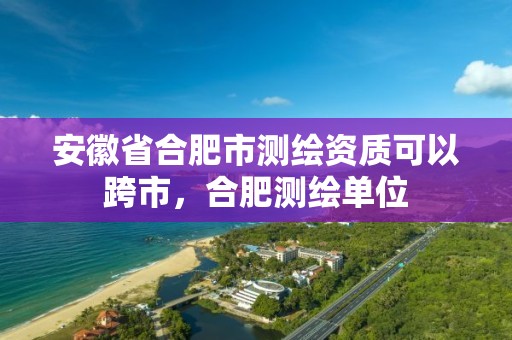 安徽省合肥市测绘资质可以跨市，合肥测绘单位