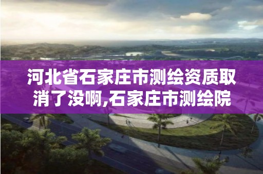 河北省石家庄市测绘资质取消了没啊,石家庄市测绘院。