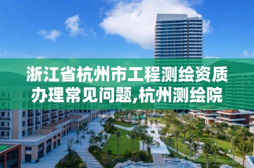 浙江省杭州市工程测绘资质办理常见问题,杭州测绘院是什么单位