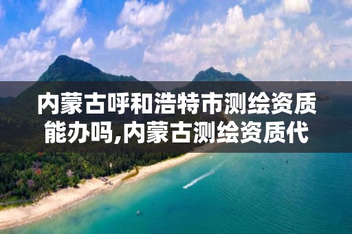 内蒙古呼和浩特市测绘资质能办吗,内蒙古测绘资质代办