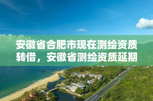 安徽省合肥市现在测绘资质转借，安徽省测绘资质延期公告