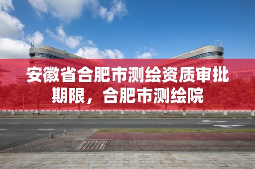 安徽省合肥市测绘资质审批期限，合肥市测绘院