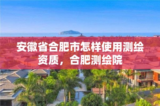 安徽省合肥市怎样使用测绘资质，合肥测绘院