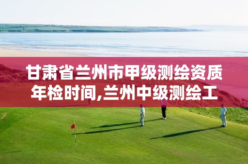 甘肃省兰州市甲级测绘资质年检时间,兰州中级测绘工程师招聘