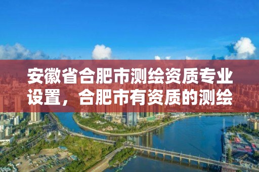 安徽省合肥市测绘资质专业设置，合肥市有资质的测绘公司