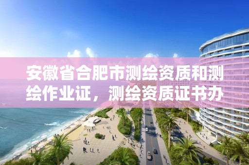 安徽省合肥市测绘资质和测绘作业证，测绘资质证书办理流程怎么办