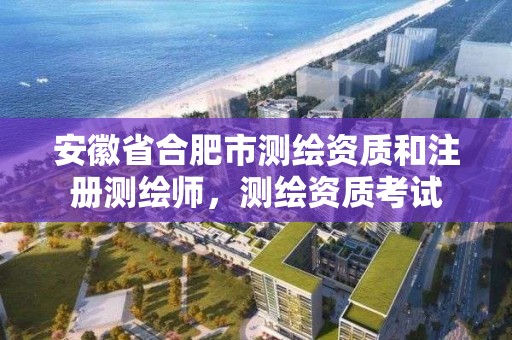 安徽省合肥市测绘资质和注册测绘师，测绘资质考试